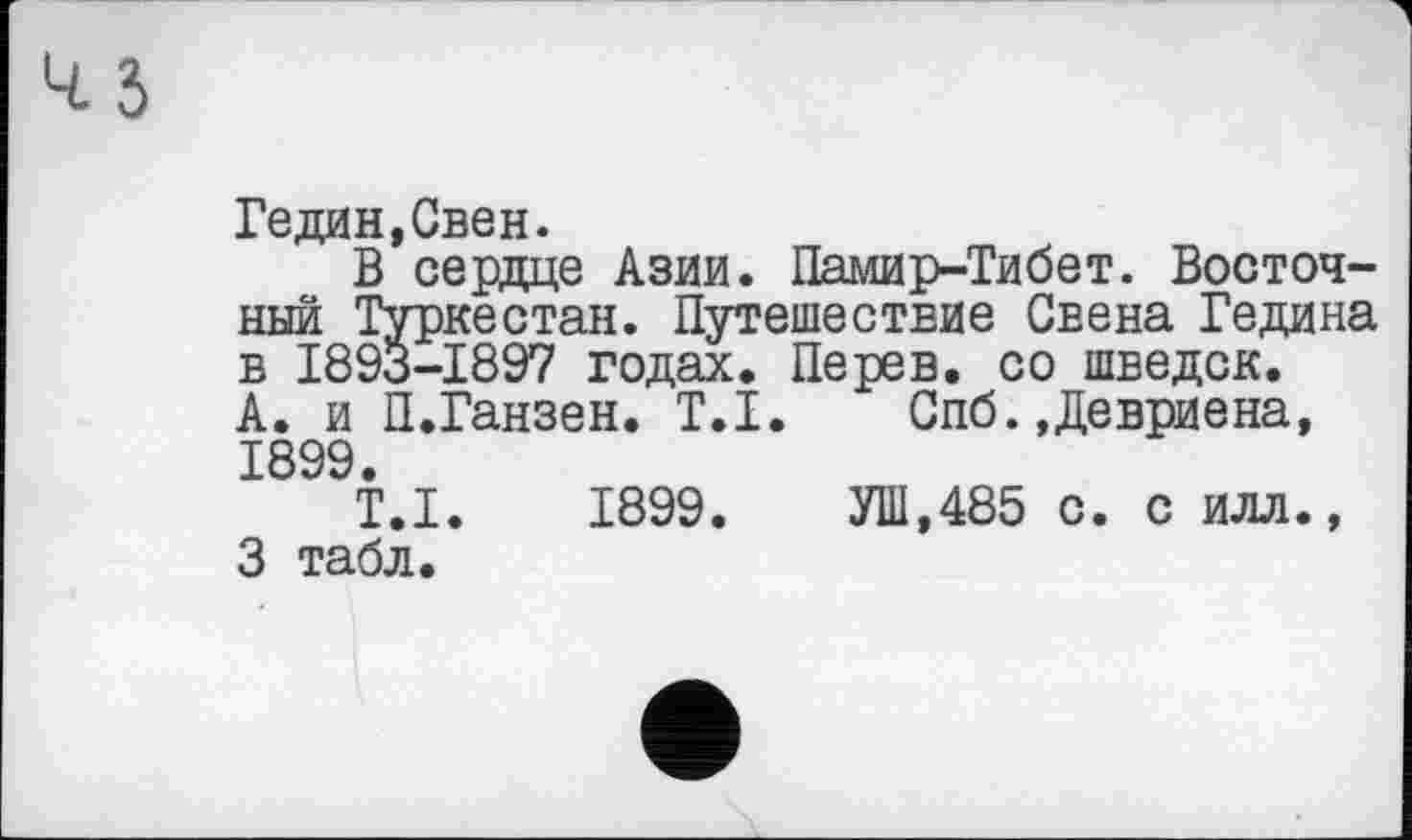 ﻿Гедин.Свен.
В сердце Азии. Памир-Тибет. Восточный Туркестан. Путешествие Свена Гедина в 1893-1897 годах. Перев. со шведок.
А. и П.Ганзен. T.I. Спб.,Девриена, 1899.
T.I. 1899.	УШ,485 с. с илл.,
3 табл.